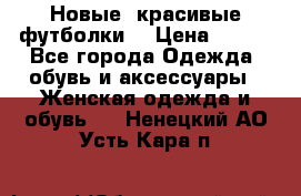 Новые, красивые футболки  › Цена ­ 550 - Все города Одежда, обувь и аксессуары » Женская одежда и обувь   . Ненецкий АО,Усть-Кара п.